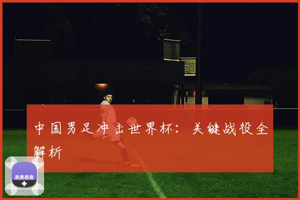 中国男足冲击世界杯:关键战役全解析