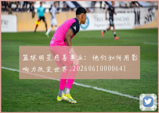 篮球明星慈善事业：他们如何用影响力改变世界_20260610000641