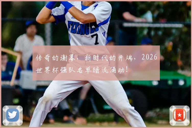 传奇的谢幕，新时代的开端，2026世界杯强队名单暗流涌动！