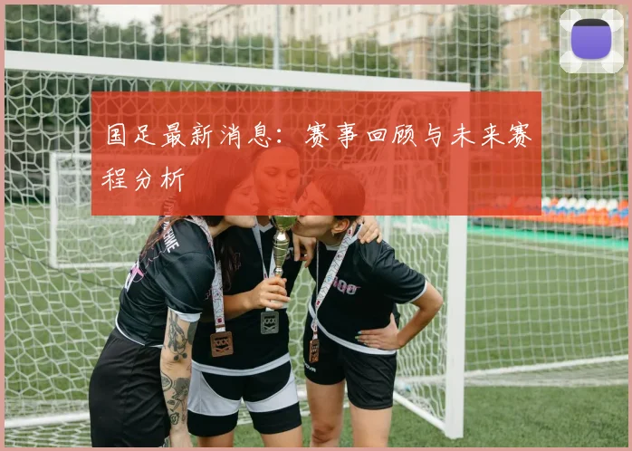 国足最新消息:赛事回顾与未来赛程分析