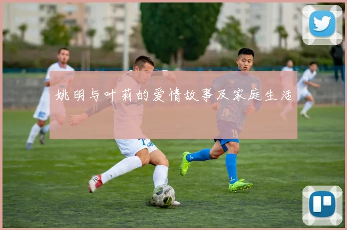 姚明与叶莉的爱情故事及家庭生活