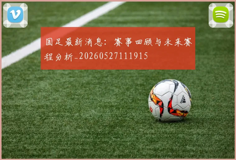 国足最新消息：赛事回顾与未来赛程分析_20260527111915
