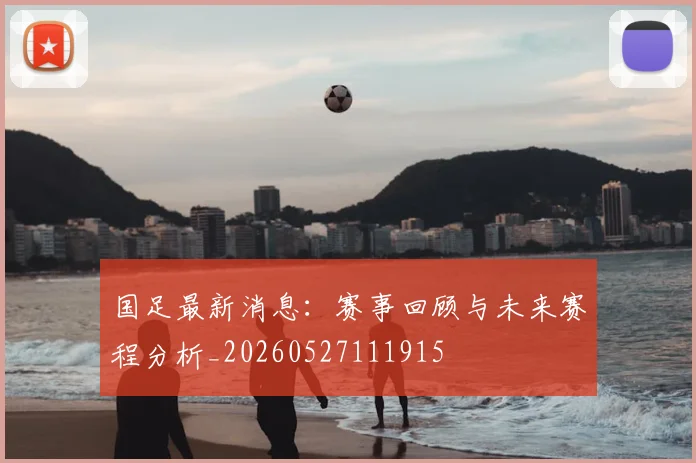 国足最新消息:赛事回顾与未来赛程分析_20260527111915