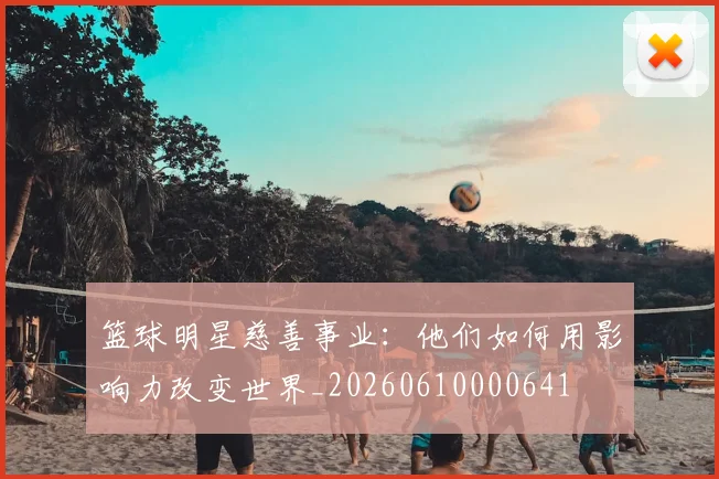 篮球明星慈善事业：他们如何用影响力改变世界_20260610000641