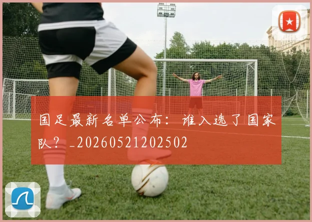 国足最新名单公布：谁入选了国家队？_20260521202502